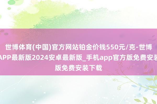 世博体育(中国)官方网站铂金价钱550元/克-世博体育APP最新版2024安卓最新版_手机app官方版免费安装下载