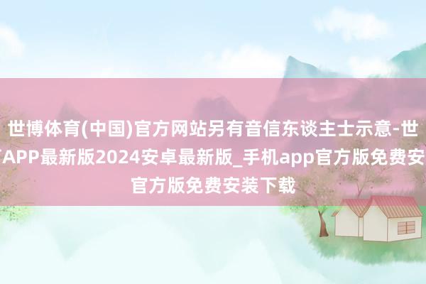 世博体育(中国)官方网站另有音信东谈主士示意-世博体育APP最新版2024安卓最新版_手机app官方版免费安装下载