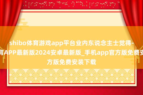 shibo体育游戏app平台　　业内东说念主士觉得-世博体育APP最新版2024安卓最新版_手机app官方版免费安装下载