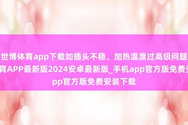 世博体育app下载如插头不稳、加热温渡过高级问题-世博体育APP最新版2024安卓最新版_手机app官方版免费安装下载
