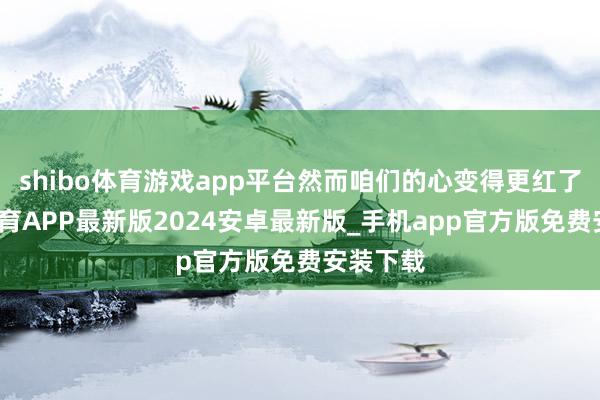 shibo体育游戏app平台然而咱们的心变得更红了-世博体育APP最新版2024安卓最新版_手机app官方版免费安装下载
