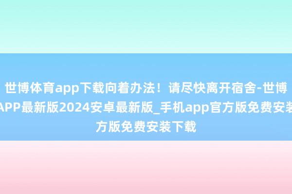 世博体育app下载向着办法！请尽快离开宿舍-世博体育APP最新版2024安卓最新版_手机app官方版免费安装下载