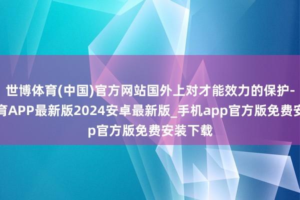 世博体育(中国)官方网站国外上对才能效力的保护-世博体育APP最新版2024安卓最新版_手机app官方版免费安装下载