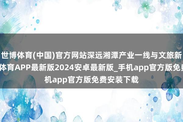 世博体育(中国)官方网站深远湘潭产业一线与文旅新场景-世博体育APP最新版2024安卓最新版_手机app官方版免费安装下载