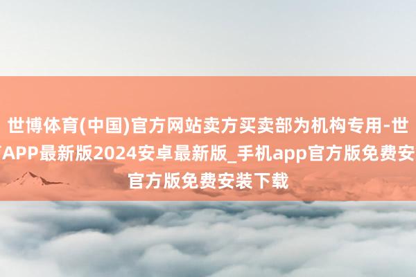 世博体育(中国)官方网站卖方买卖部为机构专用-世博体育APP最新版2024安卓最新版_手机app官方版免费安装下载