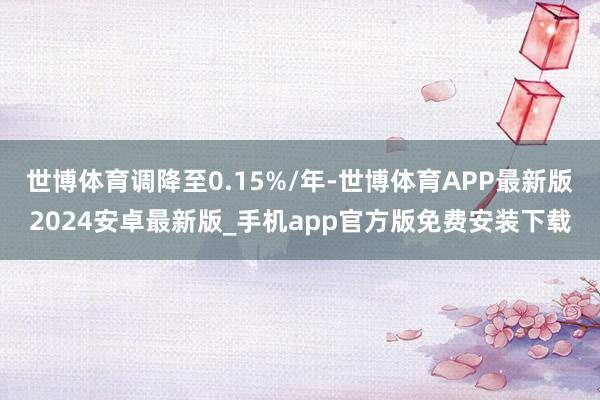 世博体育调降至0.15%/年-世博体育APP最新版2024安卓最新版_手机app官方版免费安装下载