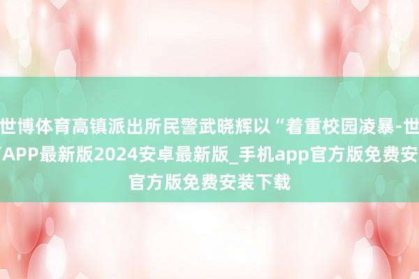 世博体育高镇派出所民警武晓辉以“着重校园凌暴-世博体育APP最新版2024安卓最新版_手机app官方版免费安装下载