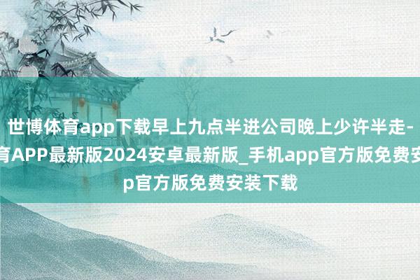 世博体育app下载早上九点半进公司晚上少许半走-世博体育APP最新版2024安卓最新版_手机app官方版免费安装下载