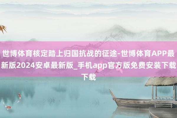 世博体育核定踏上归国抗战的征途-世博体育APP最新版2024安卓最新版_手机app官方版免费安装下载