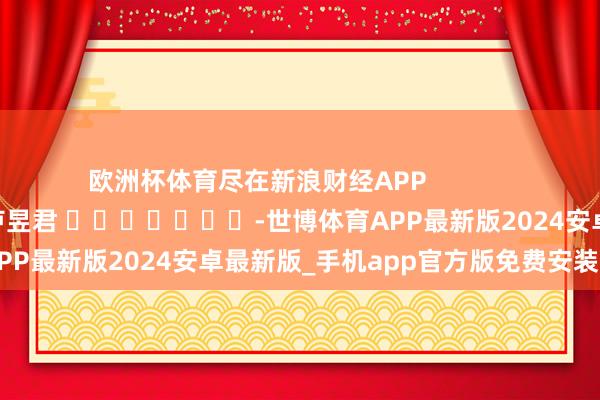 欧洲杯体育尽在新浪财经APP            						职守剪辑：卢昱君 							-世博体育APP最新版2024安卓最新版_手机app官方版免费安装下载