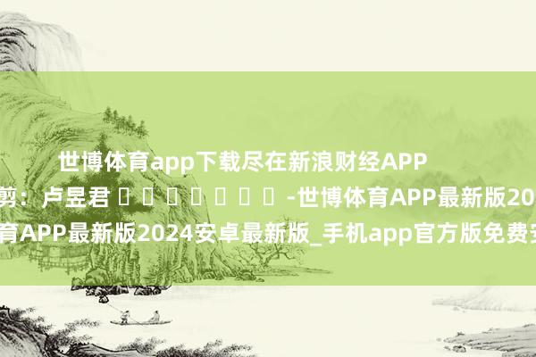 世博体育app下载尽在新浪财经APP            						包袱裁剪：卢昱君 							-世博体育APP最新版2024安卓最新版_手机app官方版免费安装下载