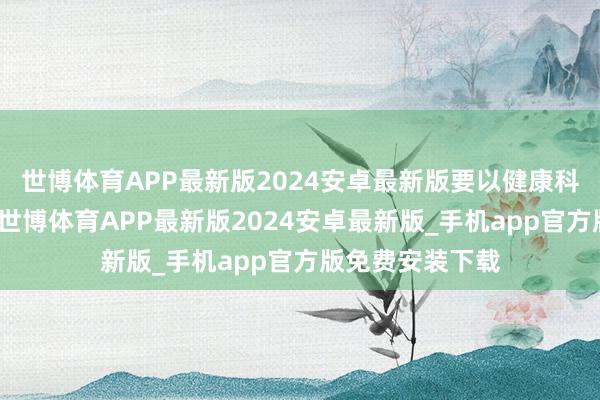 世博体育APP最新版2024安卓最新版要以健康科普为中枢导向-世博体育APP最新版2024安卓最新版_手机app官方版免费安装下载