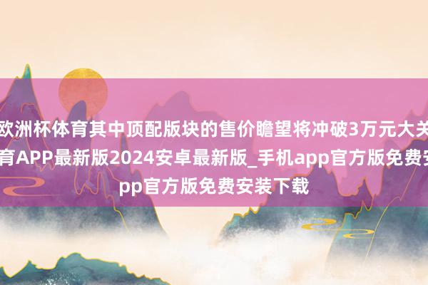 欧洲杯体育其中顶配版块的售价瞻望将冲破3万元大关-世博体育APP最新版2024安卓最新版_手机app官方版免费安装下载