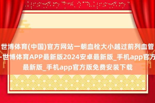 世博体育(中国)官方网站一朝血栓大小越过前列血管冒昧通过的限制-世博体育APP最新版2024安卓最新版_手机app官方版免费安装下载