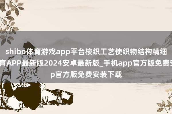 shibo体育游戏app平台梭织工艺使织物结构精细-世博体育APP最新版2024安卓最新版_手机app官方版免费安装下载
