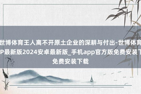 世博体育王人离不开原土企业的深耕与付出-世博体育APP最新版2024安卓最新版_手机app官方版免费安装下载