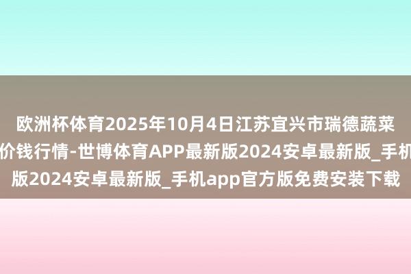 欧洲杯体育2025年10月4日江苏宜兴市瑞德蔬菜果品批发市集有限公司价钱行情-世博体育APP最新版2024安卓最新版_手机app官方版免费安装下载