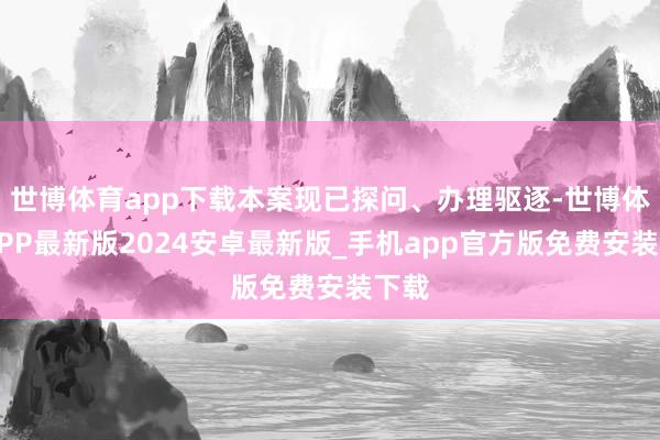 世博体育app下载本案现已探问、办理驱逐-世博体育APP最新版2024安卓最新版_手机app官方版免费安装下载