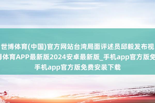 世博体育(中国)官方网站台湾局面评述员邱毅发布视频暗示-世博体育APP最新版2024安卓最新版_手机app官方版免费安装下载