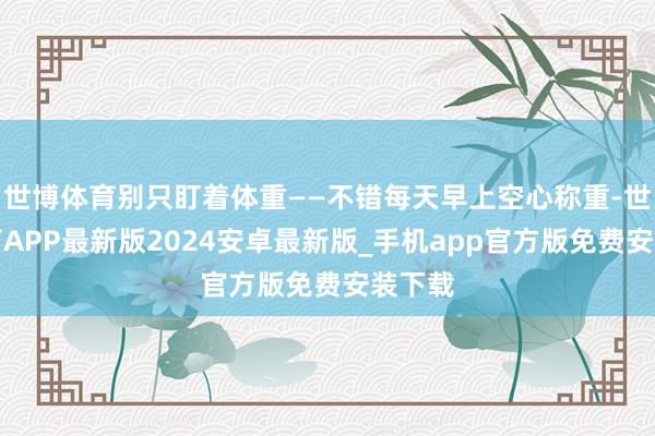 世博体育别只盯着体重——不错每天早上空心称重-世博体育APP最新版2024安卓最新版_手机app官方版免费安装下载