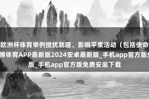 欧洲杯体育举例搅扰就寝、影响平素活动（包括使命）的时刻-世博体育APP最新版2024安卓最新版_手机app官方版免费安装下载