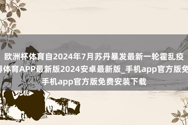 欧洲杯体育自2024年7月苏丹暴发最新一轮霍乱疫情以来-世博体育APP最新版2024安卓最新版_手机app官方版免费安装下载