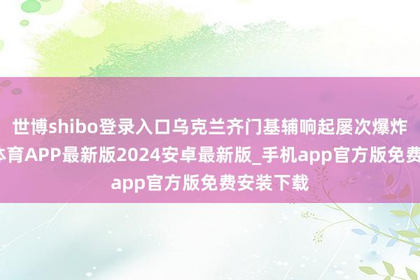 世博shibo登录入口乌克兰齐门基辅响起屡次爆炸声-世博体育APP最新版2024安卓最新版_手机app官方版免费安装下载