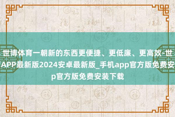 世博体育一朝新的东西更便捷、更低廉、更高效-世博体育APP最新版2024安卓最新版_手机app官方版免费安装下载