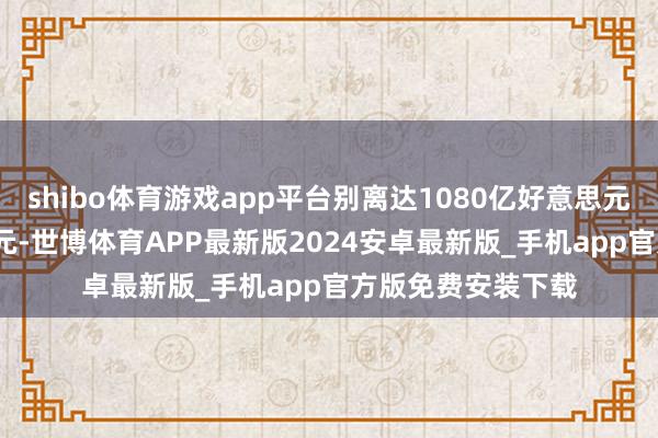 shibo体育游戏app平台别离达1080亿好意思元和4150亿好意思元-世博体育APP最新版2024安卓最新版_手机app官方版免费安装下载